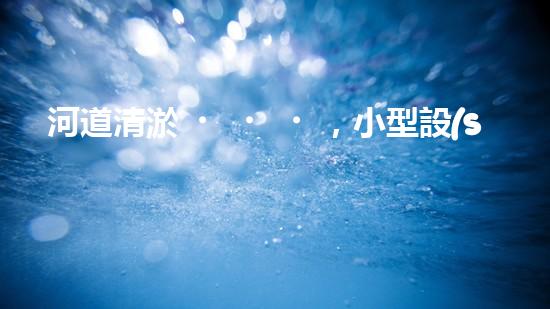 河道清淤，小型設(shè)備助力高效施工